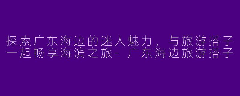 探索广东海边的迷人魅力，与旅游搭子一起畅享海滨之旅-广东海边旅游搭子