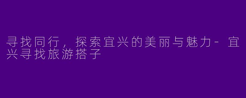 寻找同行，探索宜兴的美丽与魅力-宜兴寻找旅游搭子