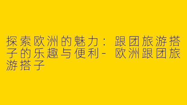 探索欧洲的魅力：跟团旅游搭子的乐趣与便利-欧洲跟团旅游搭子