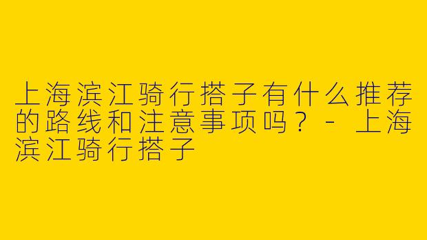 上海滨江骑行搭子有什么推荐的路线和注意事项吗?
