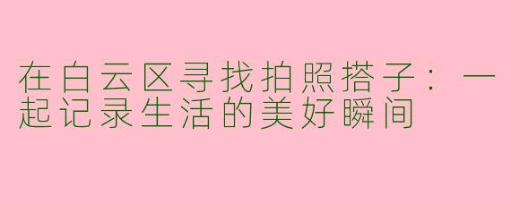 在白云区寻找拍照搭子:一起记录生活的美好瞬间