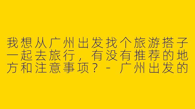 我想从广州出发找个旅游搭子一起去旅行,有没有推荐的地方和注意事项?