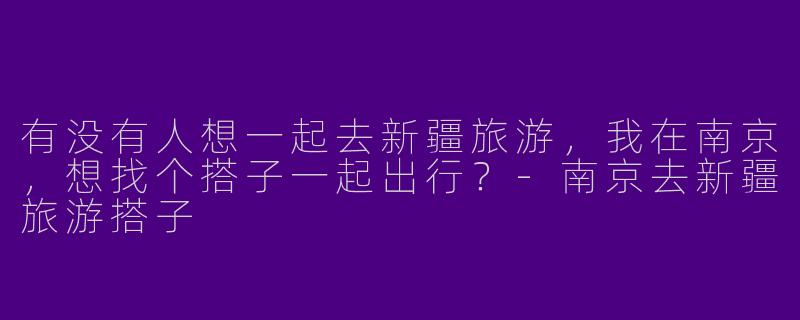 有没有人想一起去新疆旅游，我在南京，想找个搭子一起出行？-南京去新疆旅游搭子