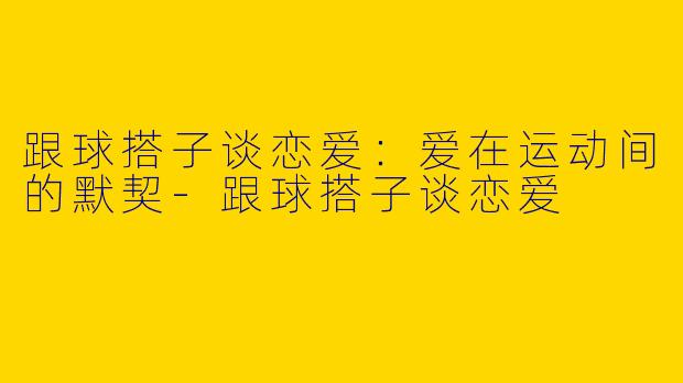 跟球搭子谈恋爱：爱在运动间的默契-跟球搭子谈恋爱