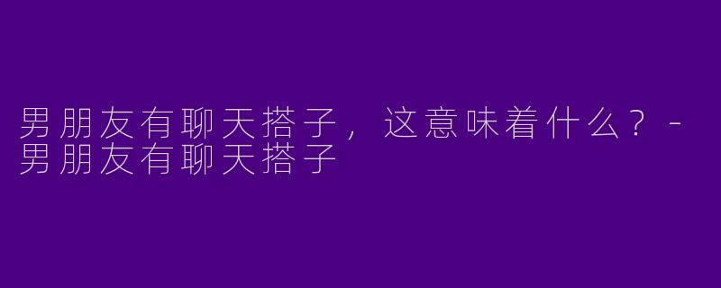 男朋友有聊天搭子，这意味着什么？-男朋友有聊天搭子