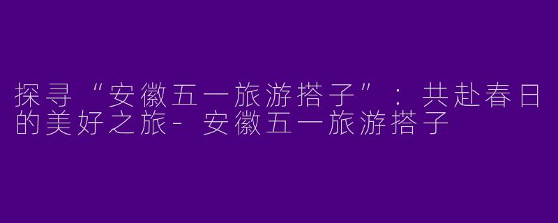 探寻“安徽五一旅游搭子”：共赴春日的美好之旅-安徽五一旅游搭子