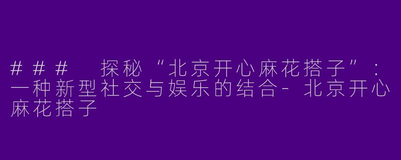 ### 探秘“北京开心麻花搭子”：一种新型社交与娱乐的结合-北京开心麻花搭子