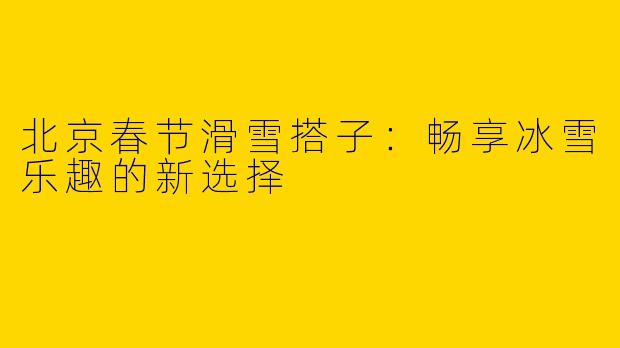 北京春节滑雪搭子：畅享冰雪乐趣的新选择