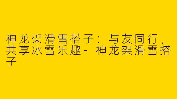 神龙架滑雪搭子：与友同行，共享冰雪乐趣-神龙架滑雪搭子