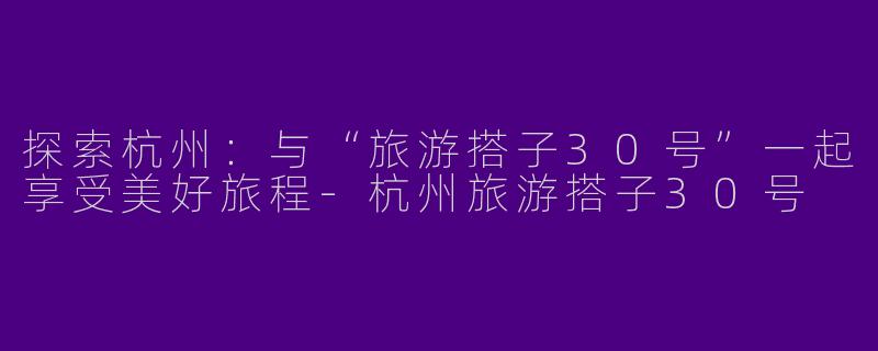 探索杭州：与“旅游搭子30号”一起享受美好旅程-杭州旅游搭子30号