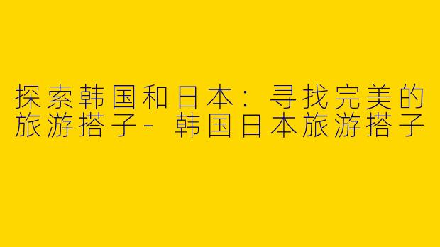 探索韩国和日本：寻找完美的旅游搭子-韩国日本旅游搭子