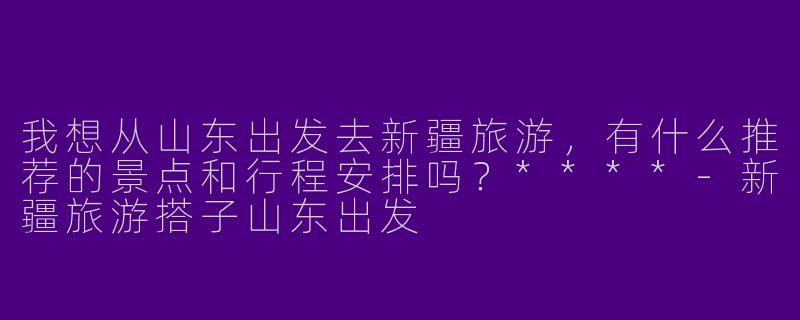 我想从山东出发去新疆旅游，有什么推荐的景点和行程安排吗？****-新疆旅游搭子山东出发