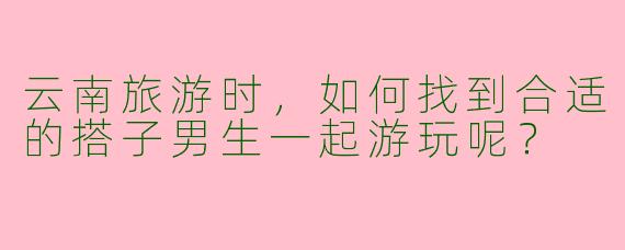 云南旅游时,如何找到合适的搭子男生一起游玩呢?