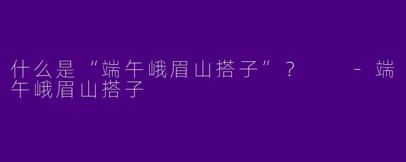什么是“端午峨眉山搭子”？  -端午峨眉山搭子