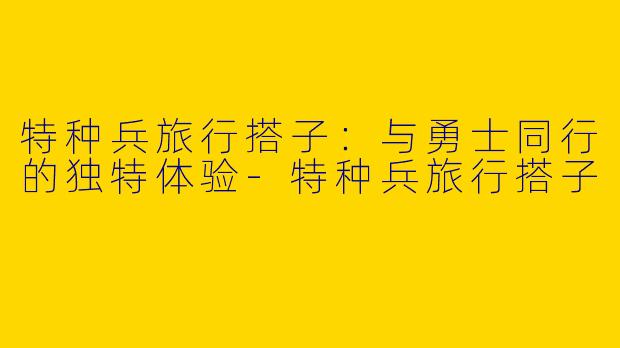 特种兵旅行搭子：与勇士同行的独特体验-特种兵旅行搭子