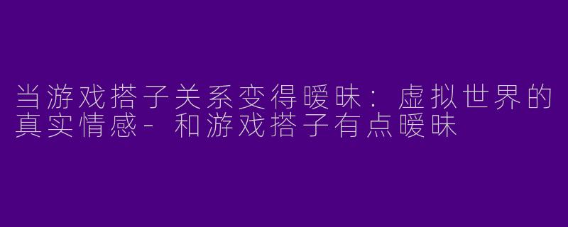 当游戏搭子关系变得暧昧：虚拟世界的真实情感-和游戏搭子有点暧昧