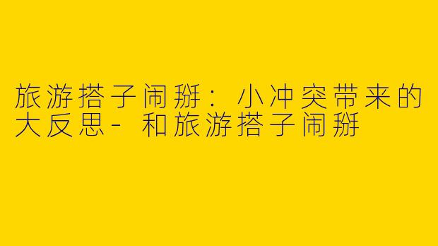 旅游搭子闹掰：小冲突带来的大反思-和旅游搭子闹掰