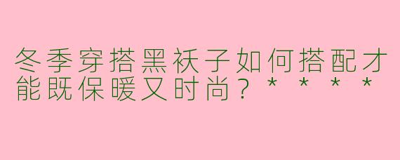 冬季穿搭黑袄子如何搭配才能既保暖又时尚?****