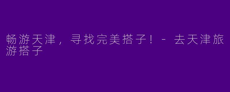 畅游天津，寻找完美搭子！-去天津旅游搭子