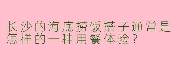 长沙的海底捞饭搭子通常是怎样的一种用餐体验？  