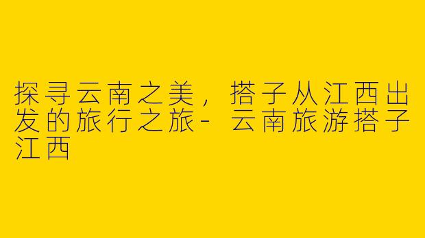 探寻云南之美，搭子从江西出发的旅行之旅-云南旅游搭子江西