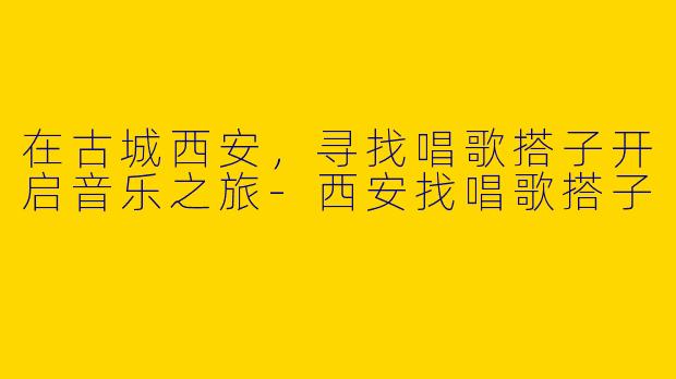 在古城西安，寻找唱歌搭子开启音乐之旅-西安找唱歌搭子