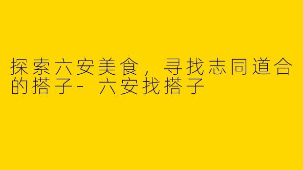 探索六安美食，寻找志同道合的搭子