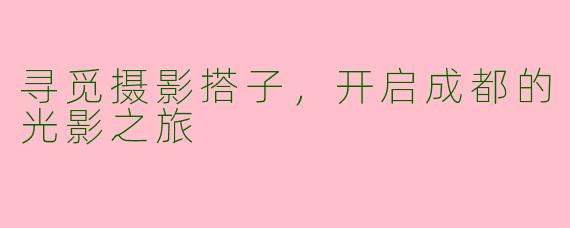 寻觅摄影搭子，开启成都的光影之旅