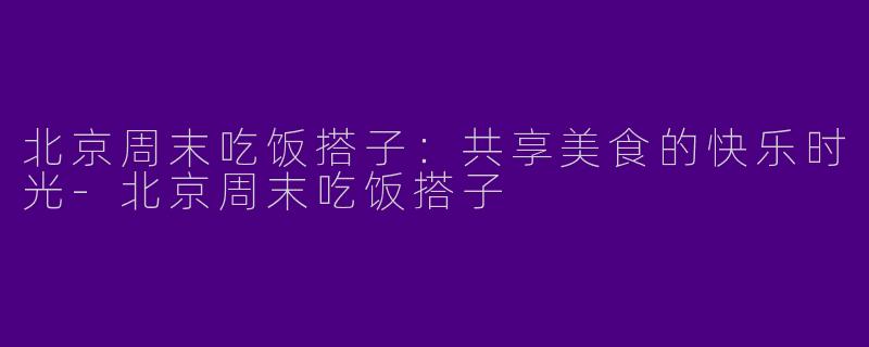 北京周末吃饭搭子：共享美食的快乐时光-北京周末吃饭搭子