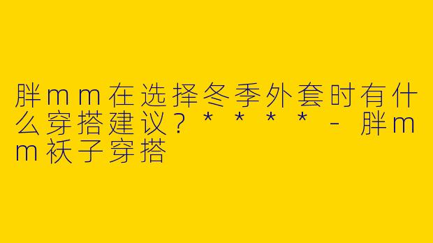 胖mm在选择冬季外套时有什么穿搭建议？****