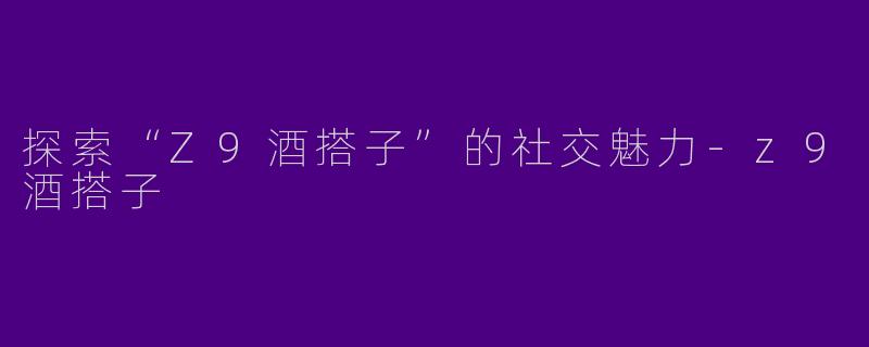 探索“Z9酒搭子”的社交魅力-z9酒搭子