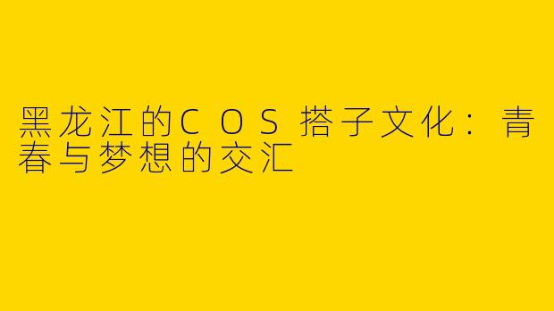 黑龙江的COS搭子文化：青春与梦想的交汇