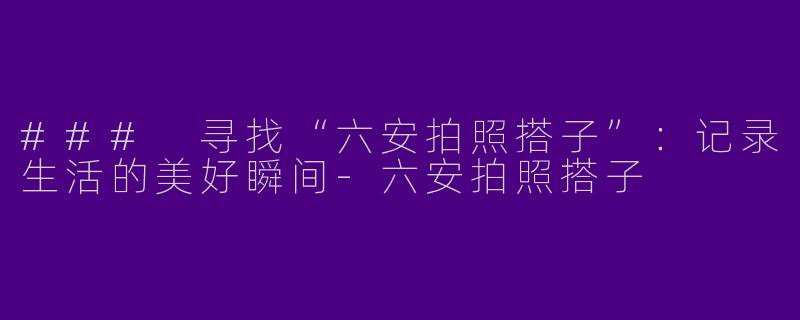 ### 寻找“六安拍照搭子”：记录生活的美好瞬间