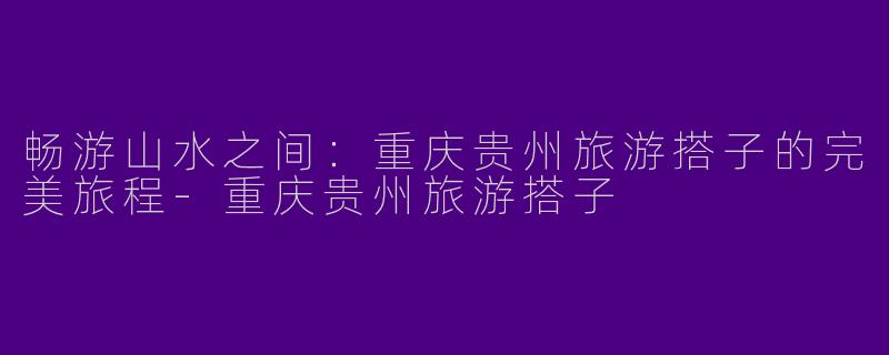 畅游山水之间：重庆贵州旅游搭子的完美旅程-重庆贵州旅游搭子