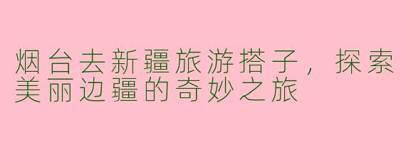 烟台去新疆旅游搭子，探索美丽边疆的奇妙之旅