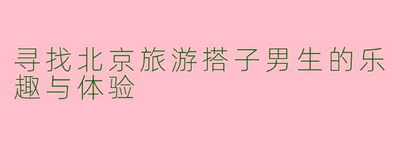 寻找北京旅游搭子男生的乐趣与体验