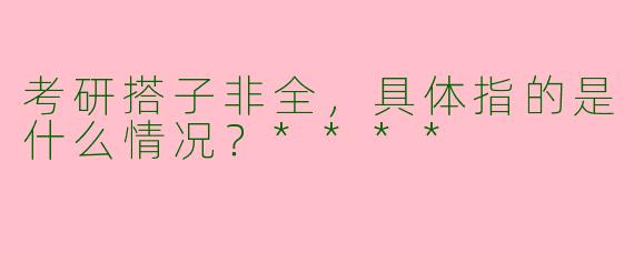 考研搭子非全,具体指的是什么情况?****