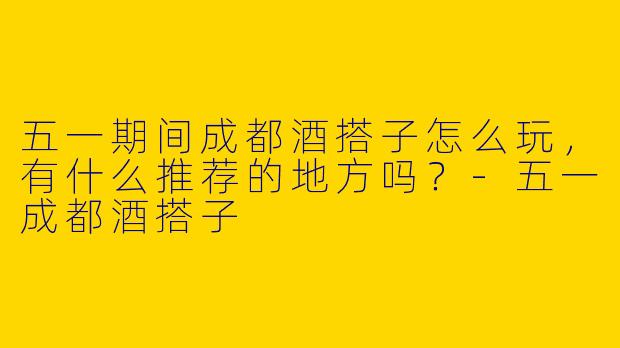 五一期间成都酒搭子怎么玩,有什么推荐的地方吗?