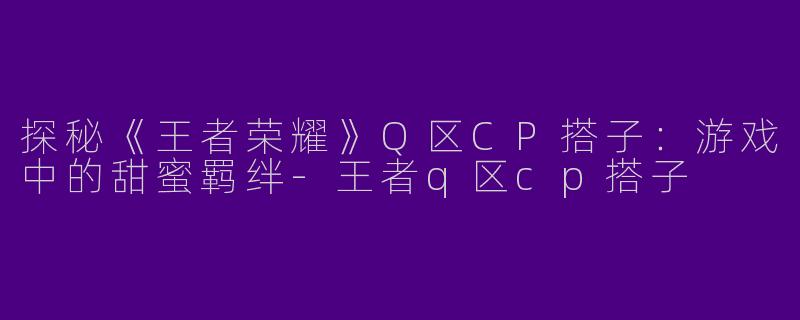 探秘《王者荣耀》Q区CP搭子：游戏中的甜蜜羁绊