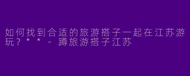 如何找到合适的旅游搭子一起在江苏游玩?**
