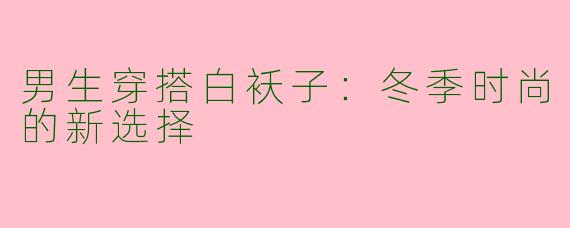 男生穿搭白袄子:冬季时尚的新选择