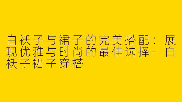 白袄子与裙子的完美搭配：展现优雅与时尚的最佳选择-白袄子裙子穿搭