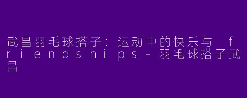 武昌羽毛球搭子：运动中的快乐与 friendships-羽毛球搭子武昌