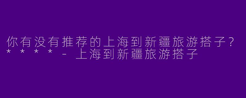 你有没有推荐的上海到新疆旅游搭子？****-上海到新疆旅游搭子