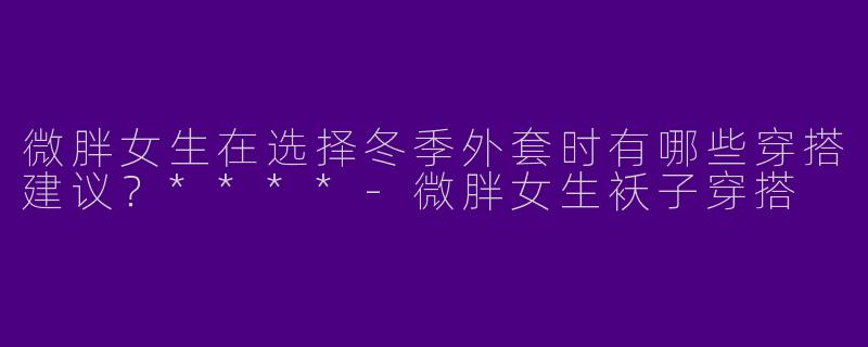 微胖女生在选择冬季外套时有哪些穿搭建议?****