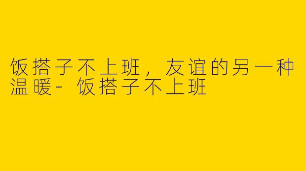 饭搭子不上班，友谊的另一种温暖