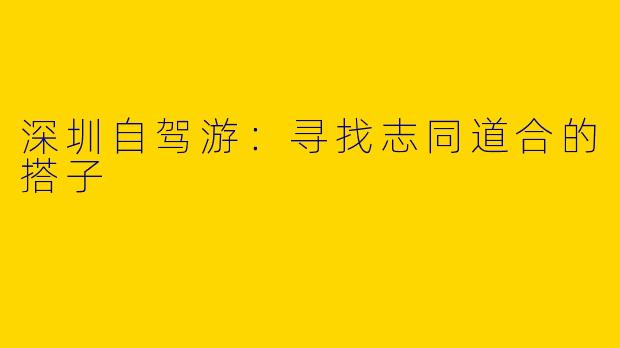 深圳自驾游：寻找志同道合的搭子