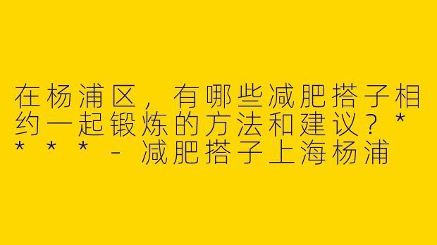在杨浦区,有哪些减肥搭子相约一起锻炼的方法和建议?****