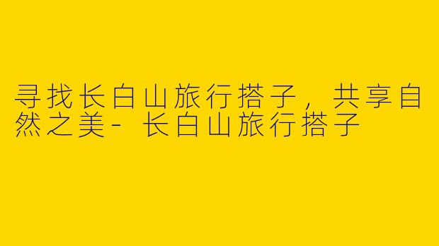 寻找长白山旅行搭子，共享自然之美-长白山旅行搭子