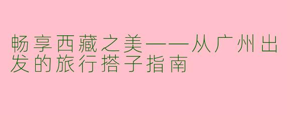 畅享西藏之美——从广州出发的旅行搭子指南